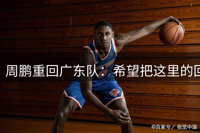 周鹏重回广东队：希望把这里的回忆变得更加美好完整